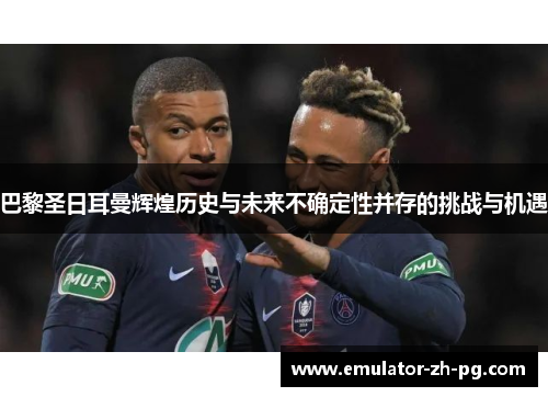 巴黎圣日耳曼辉煌历史与未来不确定性并存的挑战与机遇 巴黎圣日耳曼辉煌历史与未来不确定性并存的挑战与机遇