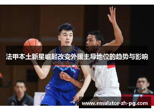 法甲本土新星崛起改变外援主导地位的趋势与影响