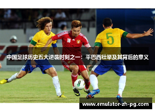 中国足球历史五大逆袭时刻之一:平巴西壮举及其背后的意义 中国足球历史五大逆袭时刻之一:平巴西壮举及其背后的意义
