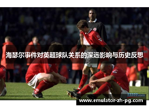 海瑟尔事件对英超球队关系的深远影响与历史反思 海瑟尔事件对英超球队关系的深远影响与历史反思