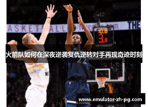 火箭队如何在深夜逆袭复仇逆转对手再现奇迹时刻 火箭队如何在深夜逆袭复仇逆转对手再现奇迹时刻