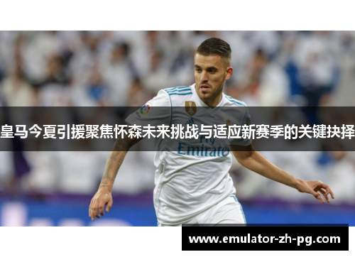 皇马今夏引援聚焦怀森未来挑战与适应新赛季的关键抉择
