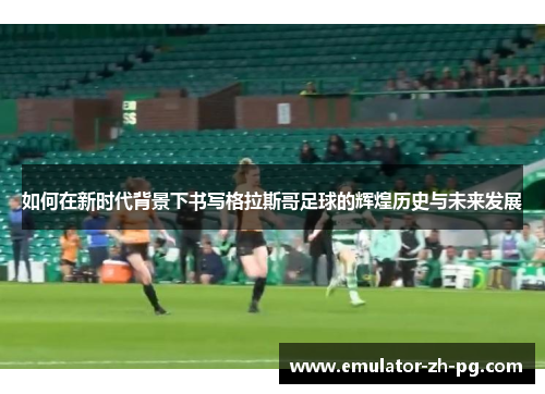 如何在新时代背景下书写格拉斯哥足球的辉煌历史与未来发展
