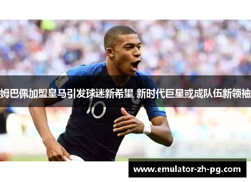 姆巴佩加盟皇马引发球迷新希望 新时代巨星或成队伍新领袖