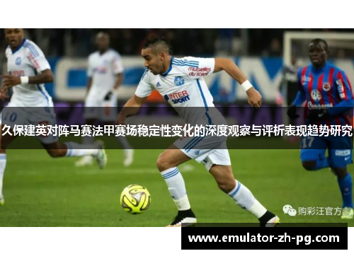 久保建英对阵马赛法甲赛场稳定性变化的深度观察与评析表现趋势研究 久保建英对阵马赛法甲赛场稳定性变化的深度观察与评析表现趋势研究
