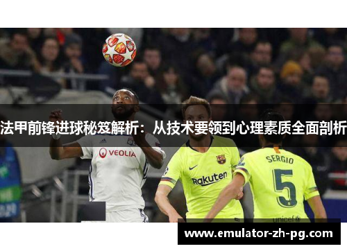 法甲前锋进球秘笈解析:从技术要领到心理素质全面剖析 法甲前锋进球秘笈解析:从技术要领到心理素质全面剖析