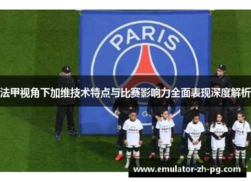 法甲视角下加维技术特点与比赛影响力全面表现深度解析