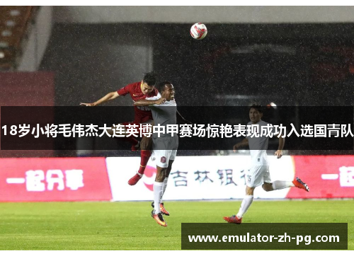 18岁小将毛伟杰大连英博中甲赛场惊艳表现成功入选国青队 18岁小将毛伟杰大连英博中甲赛场惊艳表现成功入选国青队