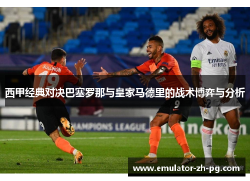 西甲经典对决巴塞罗那与皇家马德里的战术博弈与分析 西甲经典对决巴塞罗那与皇家马德里的战术博弈与分析
