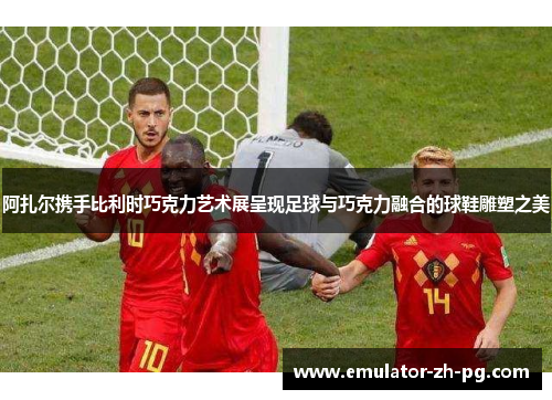 阿扎尔携手比利时巧克力艺术展呈现足球与巧克力融合的球鞋雕塑之美