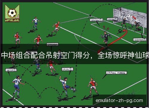 中场组合配合吊射空门得分，全场惊呼神仙球