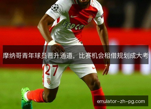 摩纳哥青年球员晋升通道,比赛机会租借规划成大考 摩纳哥青年球员晋升通道,比赛机会租借规划成大考