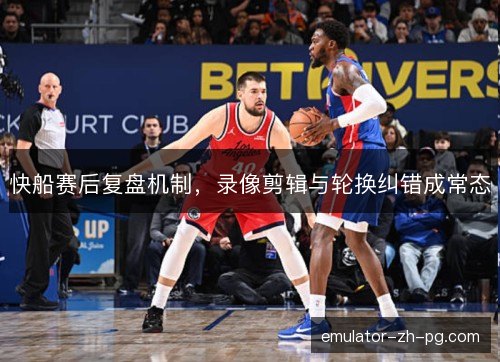 快船赛后复盘机制，录像剪辑与轮换纠错成常态