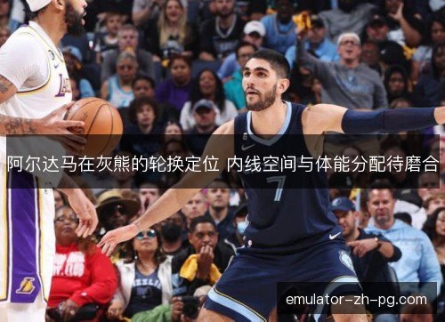 阿尔达马在灰熊的轮换定位 内线空间与体能分配待磨合